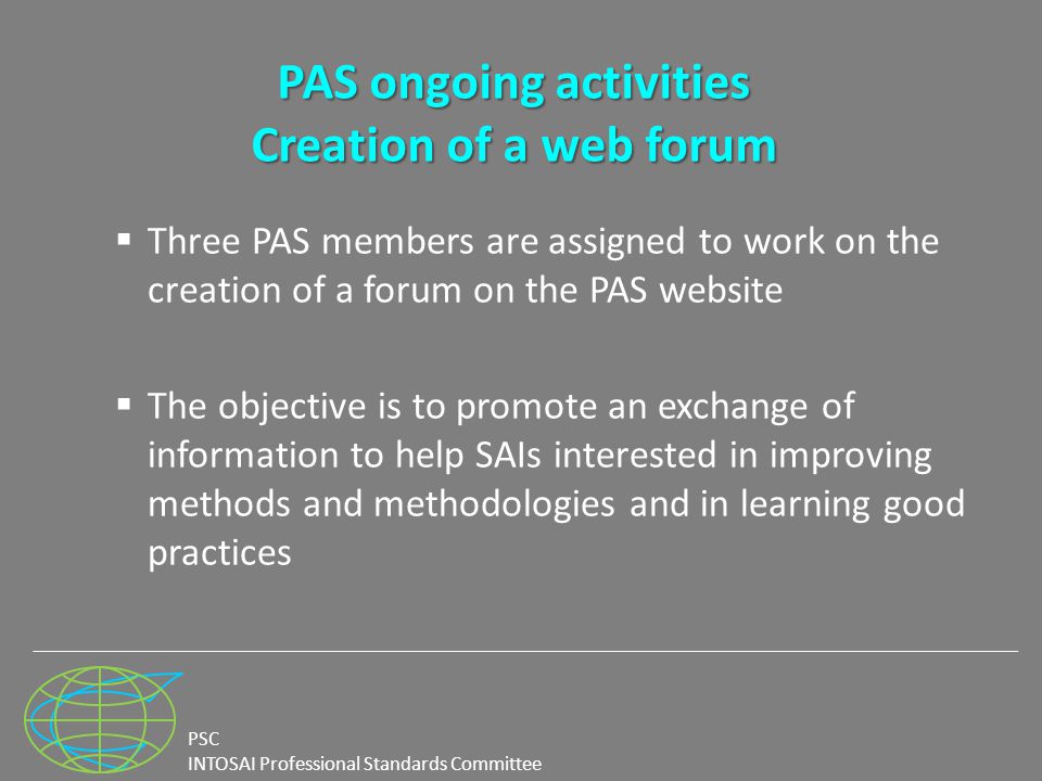 PSC INTOSAI Professional Standards Committee PAS ongoing activities Creation of a web forum  Three PAS members are assigned to work on the creation of a forum on the PAS website  The objective is to promote an exchange of information to help SAIs interested in improving methods and methodologies and in learning good practices