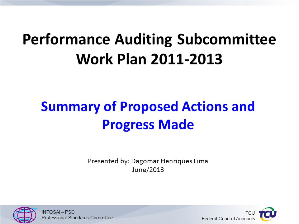 Performance Auditing Subcommittee Work Plan Summary of Proposed Actions and Progress Made Presented by: Dagomar Henriques Lima June/2013 INTOSAI – PSC Professional Standards Committee TCU Federal Court of Accounts