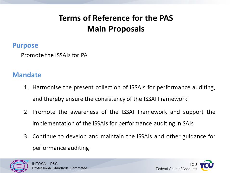 Terms of Reference for the PAS Main Proposals Purpose Promote the ISSAIs for PA Mandate 1.Harmonise the present collection of ISSAIs for performance auditing, and thereby ensure the consistency of the ISSAI Framework 2.Promote the awareness of the ISSAI Framework and support the implementation of the ISSAIs for performance auditing in SAIs 3.Continue to develop and maintain the ISSAIs and other guidance for performance auditing INTOSAI – PSC Professional Standards Committee TCU Federal Court of Accounts