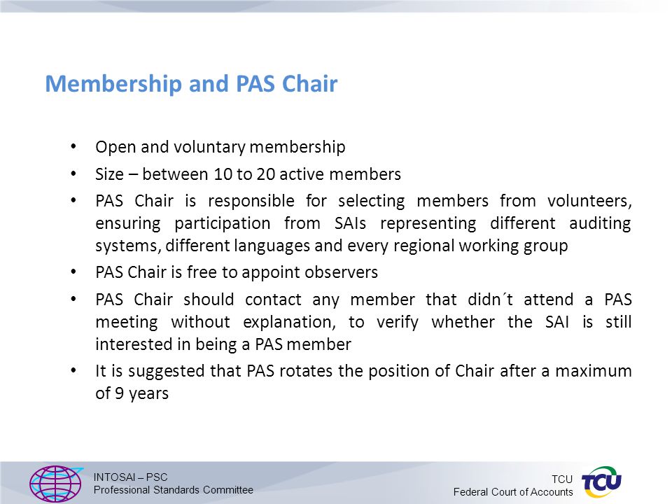 Membership and PAS Chair Open and voluntary membership Size – between 10 to 20 active members PAS Chair is responsible for selecting members from volunteers, ensuring participation from SAIs representing different auditing systems, different languages and every regional working group PAS Chair is free to appoint observers PAS Chair should contact any member that didn´t attend a PAS meeting without explanation, to verify whether the SAI is still interested in being a PAS member It is suggested that PAS rotates the position of Chair after a maximum of 9 years INTOSAI – PSC Professional Standards Committee TCU Federal Court of Accounts