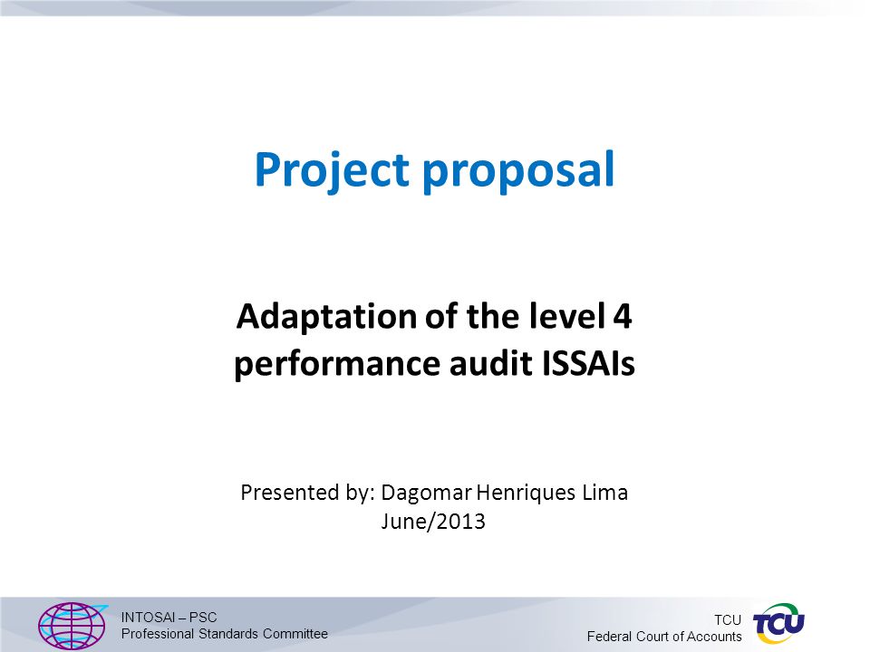 Project proposal Adaptation of the level 4 performance audit ISSAIs Presented by: Dagomar Henriques Lima June/2013 INTOSAI – PSC Professional Standards Committee TCU Federal Court of Accounts