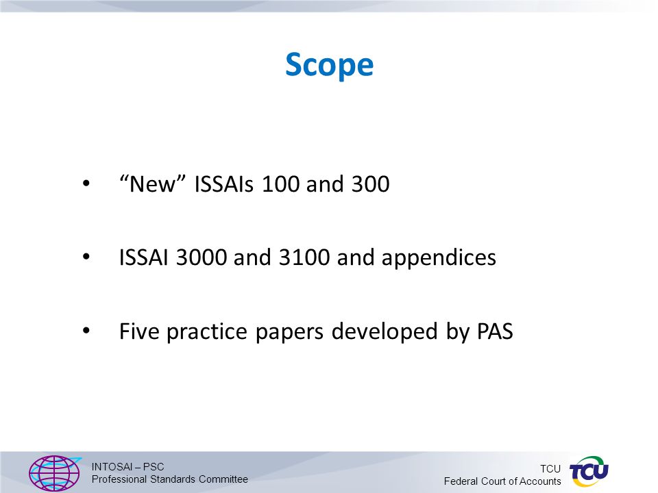 Scope New ISSAIs 100 and 300 ISSAI 3000 and 3100 and appendices Five practice papers developed by PAS INTOSAI – PSC Professional Standards Committee TCU Federal Court of Accounts