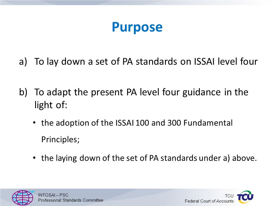 Purpose a)To lay down a set of PA standards on ISSAI level four b)To adapt the present PA level four guidance in the light of: the adoption of the ISSAI 100 and 300 Fundamental Principles; the laying down of the set of PA standards under a) above.