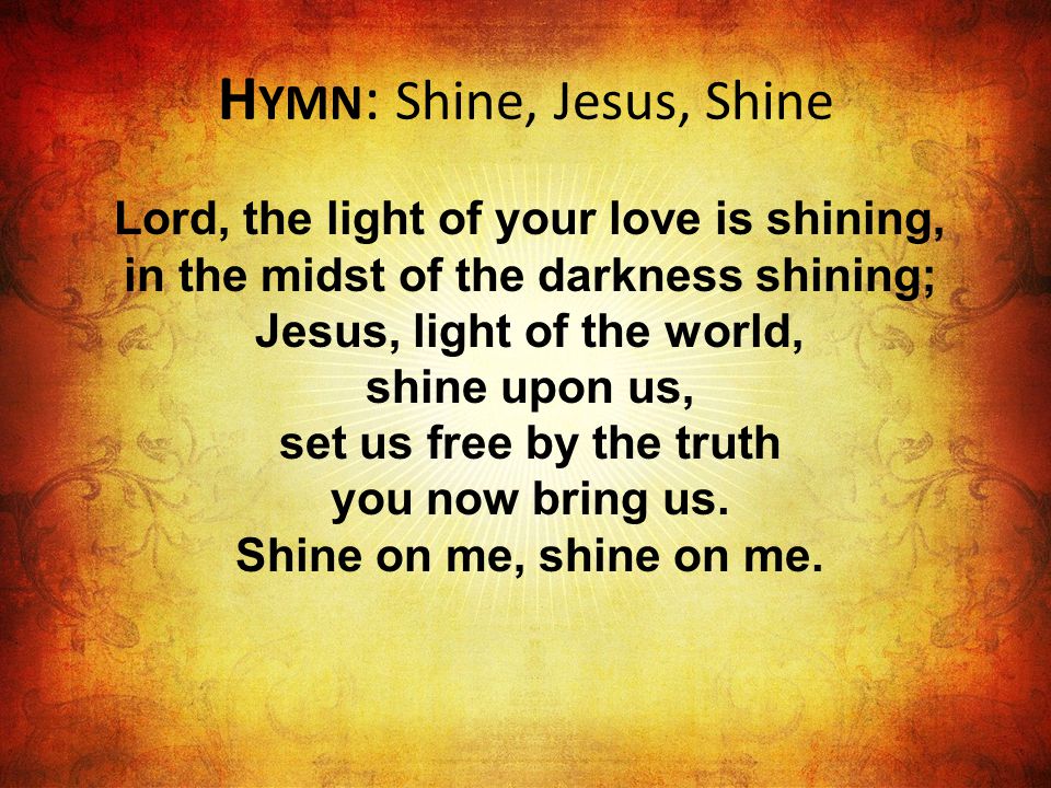 H YMN : Shine, Jesus, Shine Lord, the light of your love is shining, in the midst of the darkness shining; Jesus, light of the world, shine upon us, set us free by the truth you now bring us.