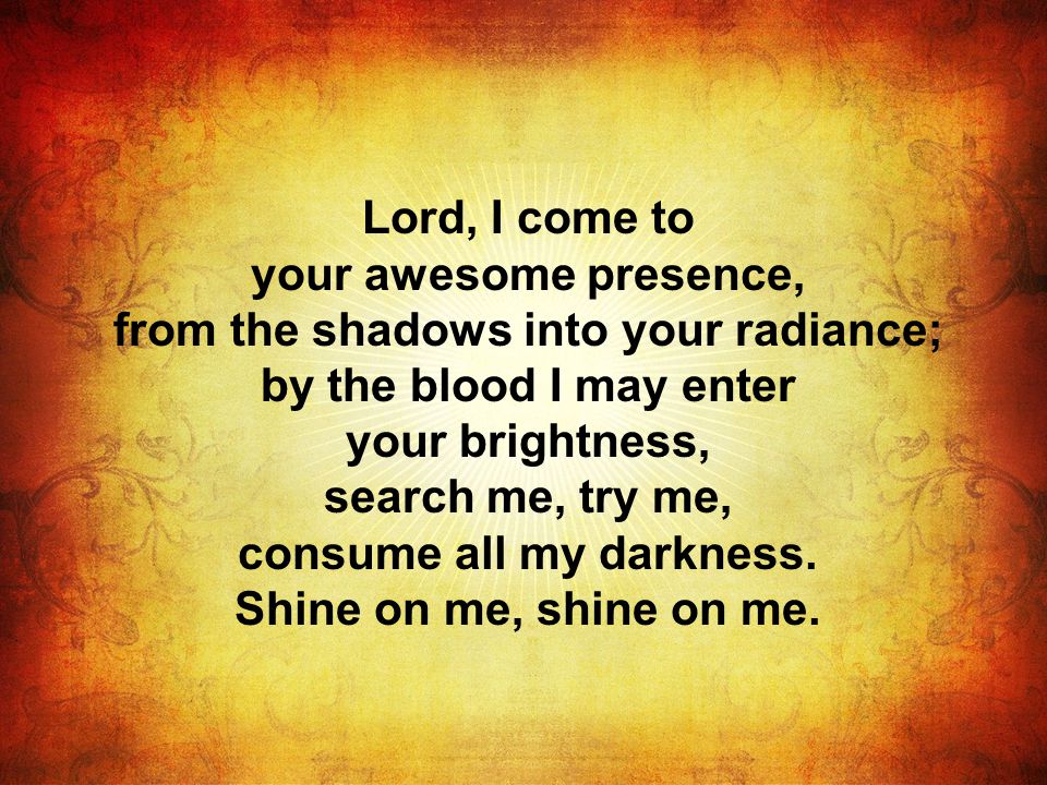 Lord, I come to your awesome presence, from the shadows into your radiance; by the blood I may enter your brightness, search me, try me, consume all my darkness.