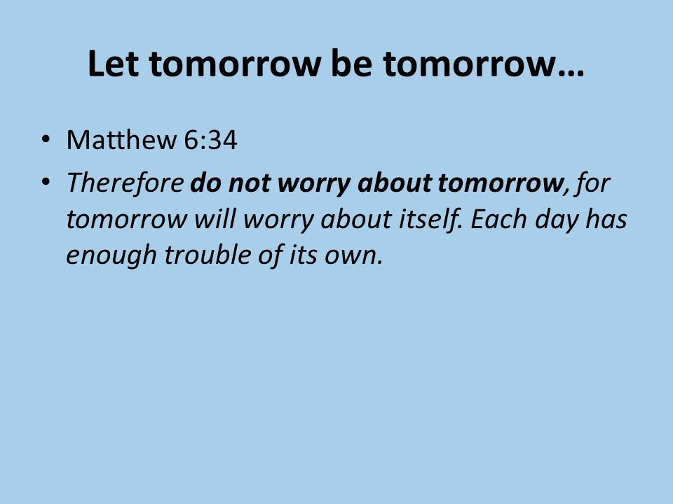 Let tomorrow be tomorrow… Matthew 6:34 Therefore do not worry about tomorrow, for tomorrow will worry about itself.