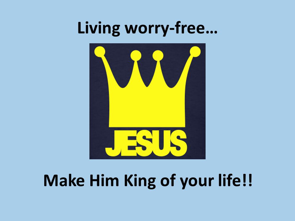 Living worry-free… Make Him King of your life!!