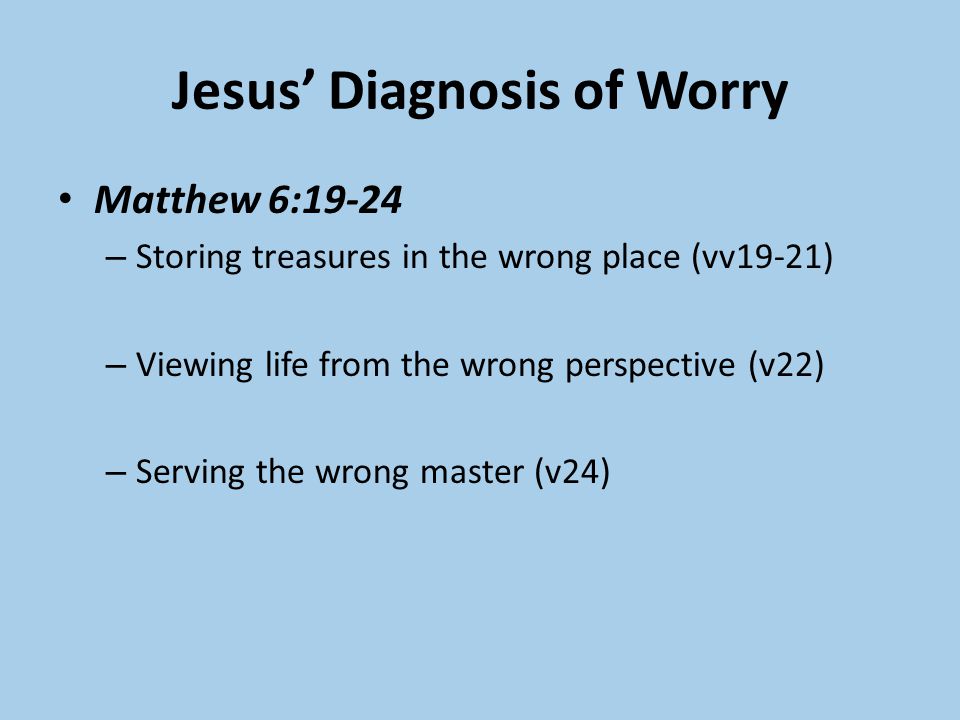 Jesus’ Diagnosis of Worry Matthew 6:19-24 – Storing treasures in the wrong place (vv19-21) – Viewing life from the wrong perspective (v22) – Serving the wrong master (v24)