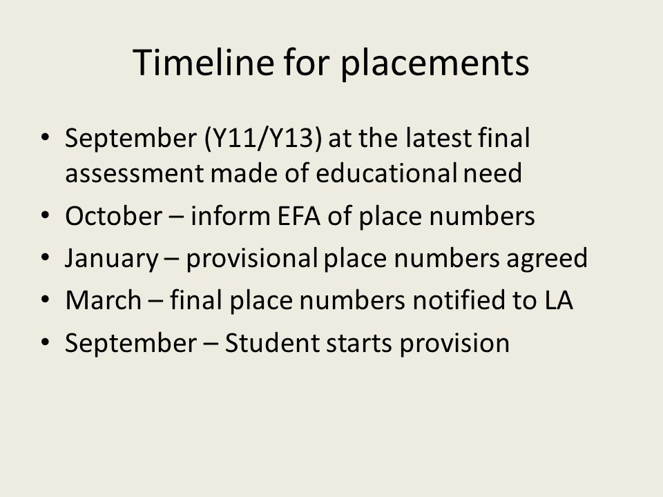 Timeline for placements September (Y11/Y13) at the latest final assessment made of educational need October – inform EFA of place numbers January – provisional place numbers agreed March – final place numbers notified to LA September – Student starts provision