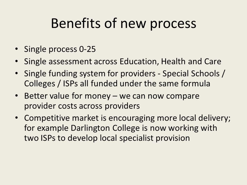 Benefits of new process Single process 0-25 Single assessment across Education, Health and Care Single funding system for providers - Special Schools / Colleges / ISPs all funded under the same formula Better value for money – we can now compare provider costs across providers Competitive market is encouraging more local delivery; for example Darlington College is now working with two ISPs to develop local specialist provision
