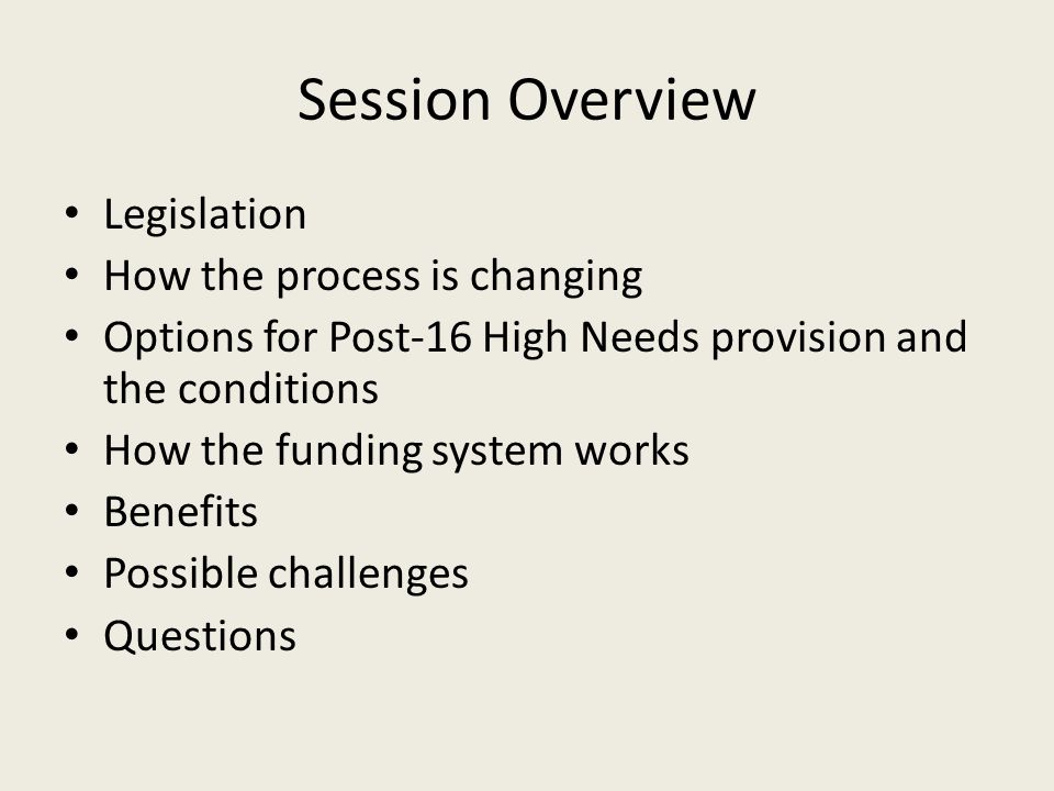 Session Overview Legislation How the process is changing Options for Post-16 High Needs provision and the conditions How the funding system works Benefits Possible challenges Questions