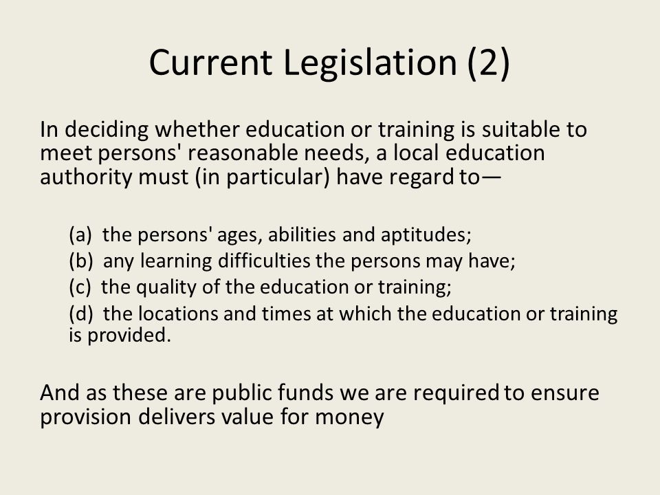 Current Legislation (2) In deciding whether education or training is suitable to meet persons reasonable needs, a local education authority must (in particular) have regard to— (a) the persons ages, abilities and aptitudes; (b) any learning difficulties the persons may have; (c) the quality of the education or training; (d) the locations and times at which the education or training is provided.