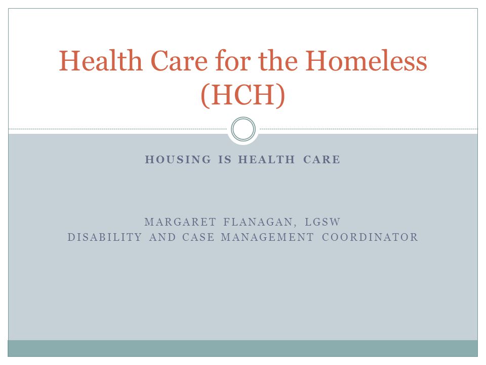 HOUSING IS HEALTH CARE MARGARET FLANAGAN, LGSW DISABILITY AND CASE MANAGEMENT COORDINATOR Health Care for the Homeless (HCH)
