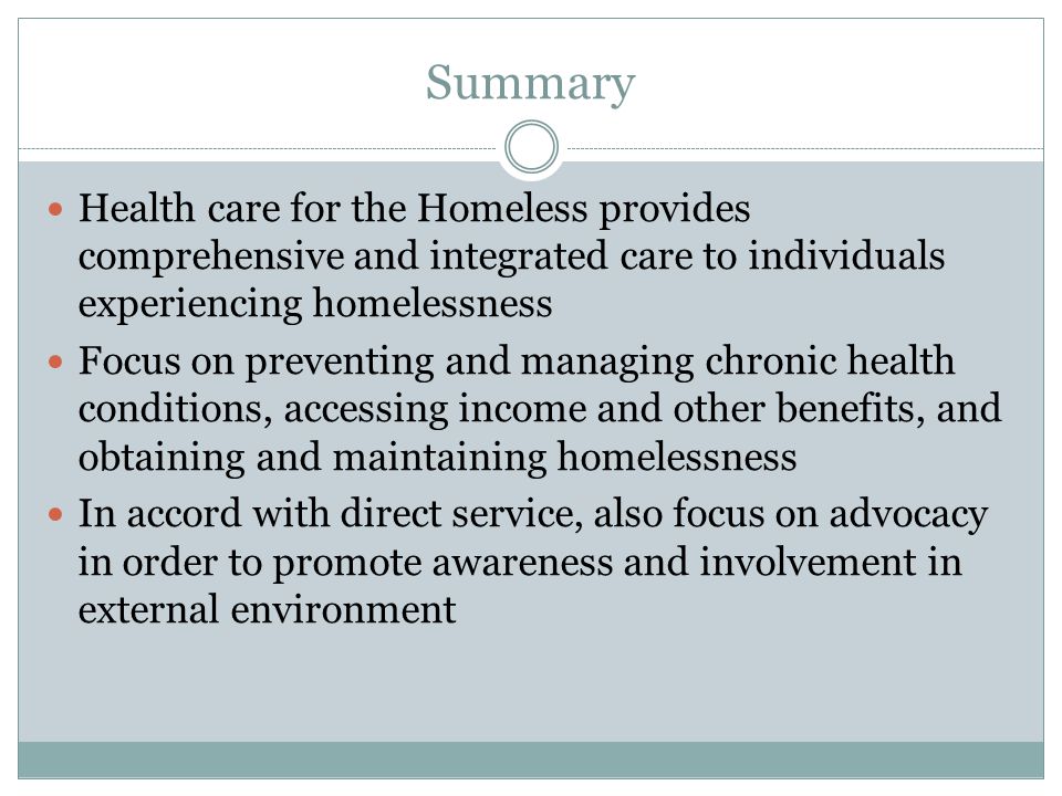 Summary Health care for the Homeless provides comprehensive and integrated care to individuals experiencing homelessness Focus on preventing and managing chronic health conditions, accessing income and other benefits, and obtaining and maintaining homelessness In accord with direct service, also focus on advocacy in order to promote awareness and involvement in external environment