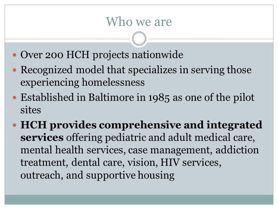 Who we are Over 200 HCH projects nationwide Recognized model that specializes in serving those experiencing homelessness Established in Baltimore in 1985 as one of the pilot sites HCH provides comprehensive and integrated services offering pediatric and adult medical care, mental health services, case management, addiction treatment, dental care, vision, HIV services, outreach, and supportive housing