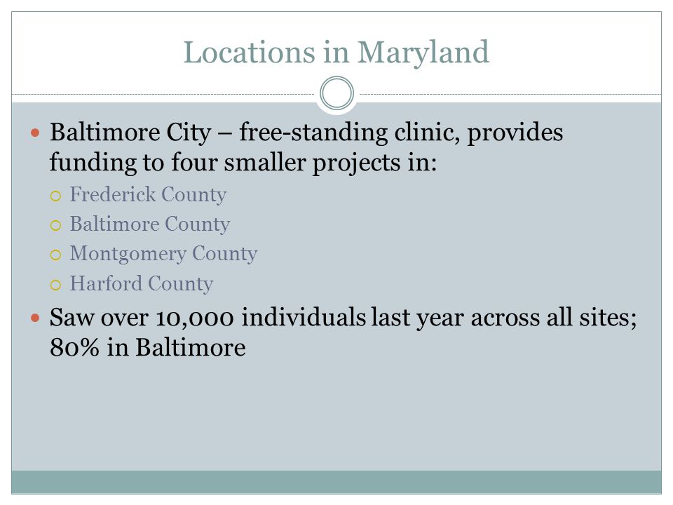 Locations in Maryland Baltimore City – free-standing clinic, provides funding to four smaller projects in:  Frederick County  Baltimore County  Montgomery County  Harford County Saw over 10,000 individuals last year across all sites; 80% in Baltimore