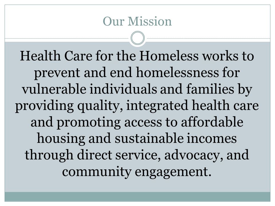 Our Mission Health Care for the Homeless works to prevent and end homelessness for vulnerable individuals and families by providing quality, integrated health care and promoting access to affordable housing and sustainable incomes through direct service, advocacy, and community engagement.