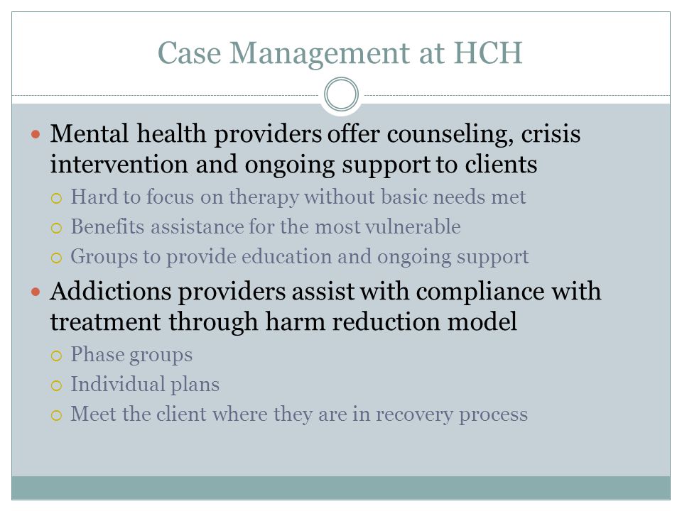 Case Management at HCH Mental health providers offer counseling, crisis intervention and ongoing support to clients  Hard to focus on therapy without basic needs met  Benefits assistance for the most vulnerable  Groups to provide education and ongoing support Addictions providers assist with compliance with treatment through harm reduction model  Phase groups  Individual plans  Meet the client where they are in recovery process