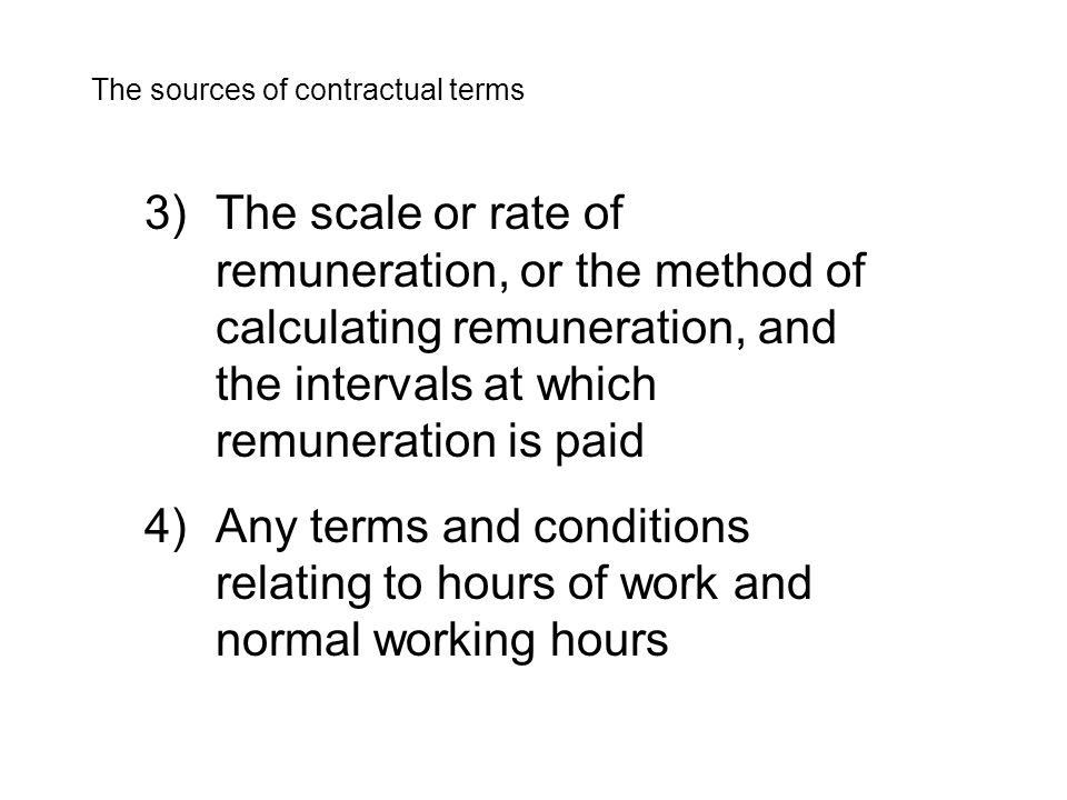 3)The scale or rate of remuneration, or the method of calculating remuneration, and the intervals at which remuneration is paid 4)Any terms and conditions relating to hours of work and normal working hours The sources of contractual terms