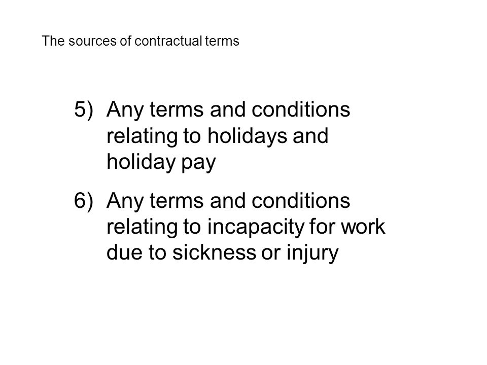 5)Any terms and conditions relating to holidays and holiday pay 6)Any terms and conditions relating to incapacity for work due to sickness or injury The sources of contractual terms