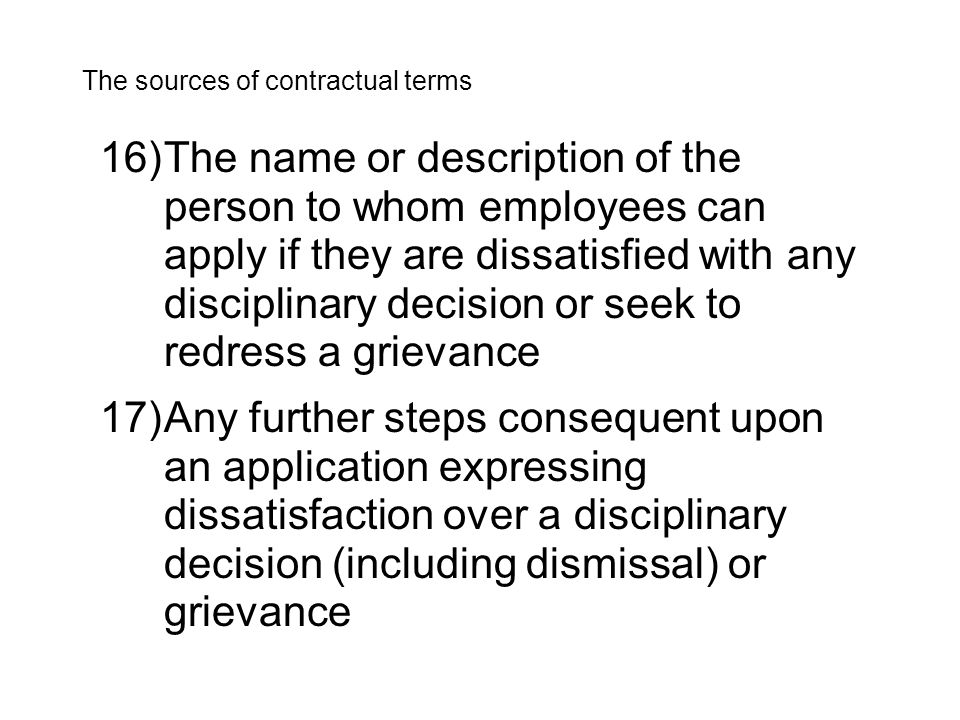 16)The name or description of the person to whom employees can apply if they are dissatisfied with any disciplinary decision or seek to redress a grievance The sources of contractual terms 17)Any further steps consequent upon an application expressing dissatisfaction over a disciplinary decision (including dismissal) or grievance