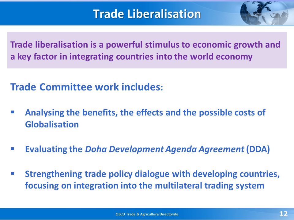 OECD Trade & Agriculture Directorate 12 Trade liberalisation is a powerful stimulus to economic growth and a key factor in integrating countries into the world economy Trade Liberalisation Trade Committee work includes :  Analysing the benefits, the effects and the possible costs of Globalisation  Evaluating the Doha Development Agenda Agreement (DDA)  Strengthening trade policy dialogue with developing countries, focusing on integration into the multilateral trading system