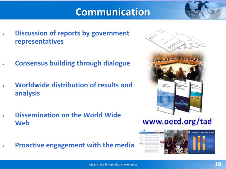 OECD Trade & Agriculture Directorate 19 Communication  Discussion of reports by government representatives  Consensus building through dialogue  Worldwide distribution of results and analysis  Dissemination on the World Wide Web  Proactive engagement with the media