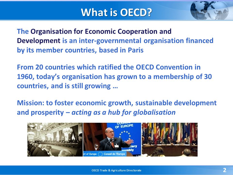 OECD Trade & Agriculture Directorate 2 The Organisation for Economic Cooperation and Development is an inter-governmental organisation financed by its member countries, based in Paris From 20 countries which ratified the OECD Convention in 1960, today’s organisation has grown to a membership of 30 countries, and is still growing … Mission: to foster economic growth, sustainable development and prosperity – acting as a hub for globalisation What is OECD
