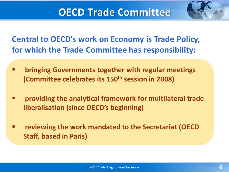 OECD Trade & Agriculture Directorate 6 Central to OECD’s work on Economy is Trade Policy, for which the Trade Committee has responsibility:  bringing Governments together with regular meetings (Committee celebrates its 150 th session in 2008)  providing the analytical framework for multilateral trade liberalisation (since OECD’s beginning)  reviewing the work mandated to the Secretariat (OECD Staff, based in Paris) OECD Trade Committee