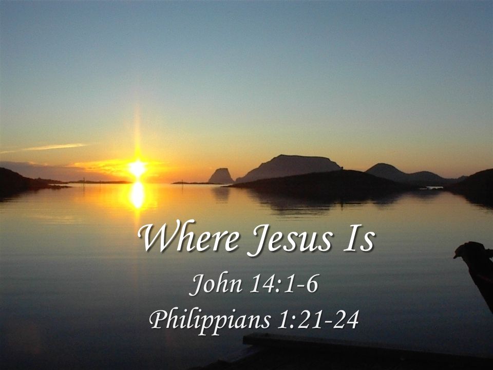 Where Jesus Is John 14:1-6 Philippians 1:21-24