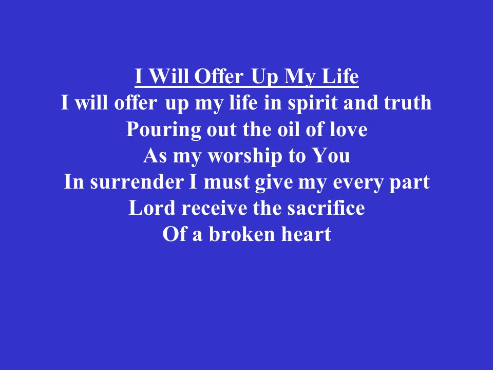 I Will Offer Up My Life I will offer up my life in spirit and truth Pouring out the oil of love As my worship to You In surrender I must give my every part Lord receive the sacrifice Of a broken heart