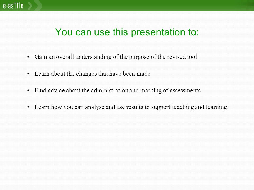 You can use this presentation to: Gain an overall understanding of the purpose of the revised tool Learn about the changes that have been made Find advice about the administration and marking of assessments Learn how you can analyse and use results to support teaching and learning.