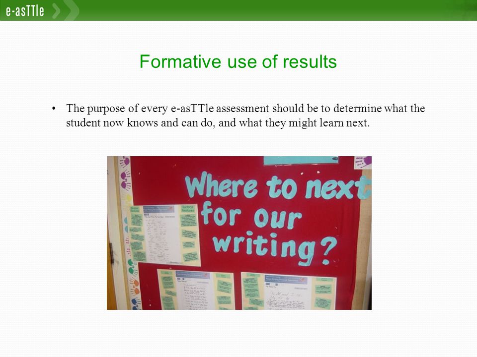 Formative use of results The purpose of every e-asTTle assessment should be to determine what the student now knows and can do, and what they might learn next.