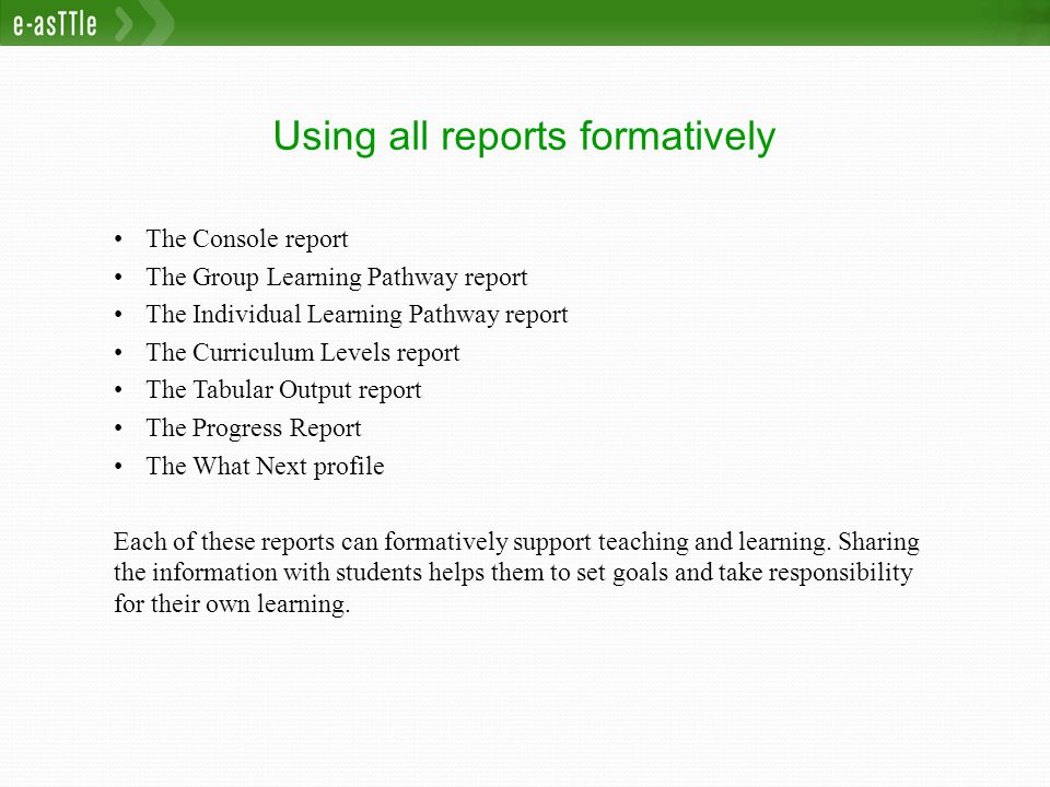 Using all reports formatively The Console report The Group Learning Pathway report The Individual Learning Pathway report The Curriculum Levels report The Tabular Output report The Progress Report The What Next profile Each of these reports can formatively support teaching and learning.