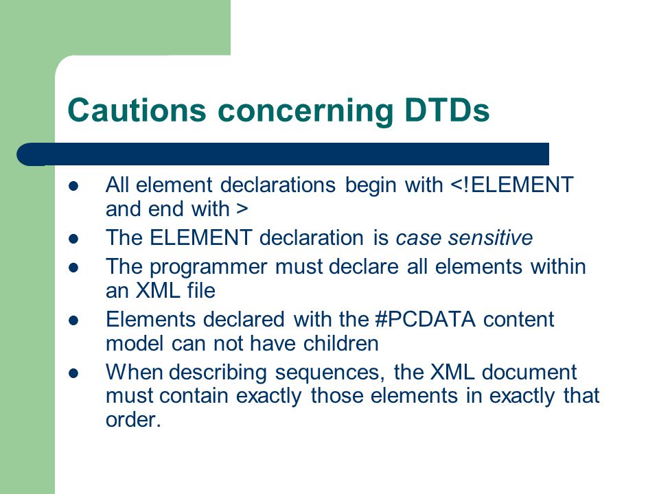 Cautions concerning DTDs All element declarations begin with The ELEMENT declaration is case sensitive The programmer must declare all elements within an XML file Elements declared with the #PCDATA content model can not have children When describing sequences, the XML document must contain exactly those elements in exactly that order.
