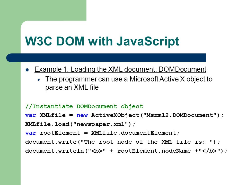W3C DOM with JavaScript Example 1: Loading the XML document: DOMDocument  The programmer can use a Microsoft Active X object to parse an XML file //Instantiate DOMDocument object var XMLfile = new ActiveXObject( Msxml2.DOMDocument ); XMLfile.load( newspaper.xml ); var rootElement = XMLfile.documentElement; document.write( The root node of the XML file is: ); document.writeln( + rootElement.nodeName + );