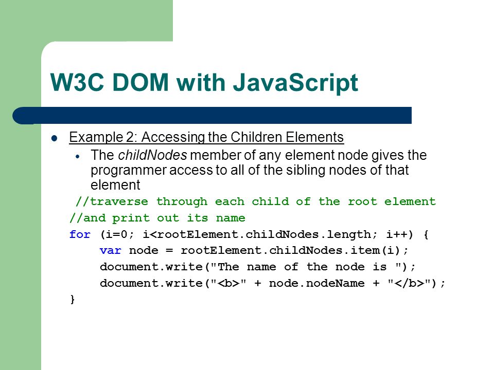 W3C DOM with JavaScript Example 2: Accessing the Children Elements  The childNodes member of any element node gives the programmer access to all of the sibling nodes of that element //traverse through each child of the root element //and print out its name for (i=0; i<rootElement.childNodes.length; i++) { var node = rootElement.childNodes.item(i); document.write( The name of the node is ); document.write( + node.nodeName + ); }