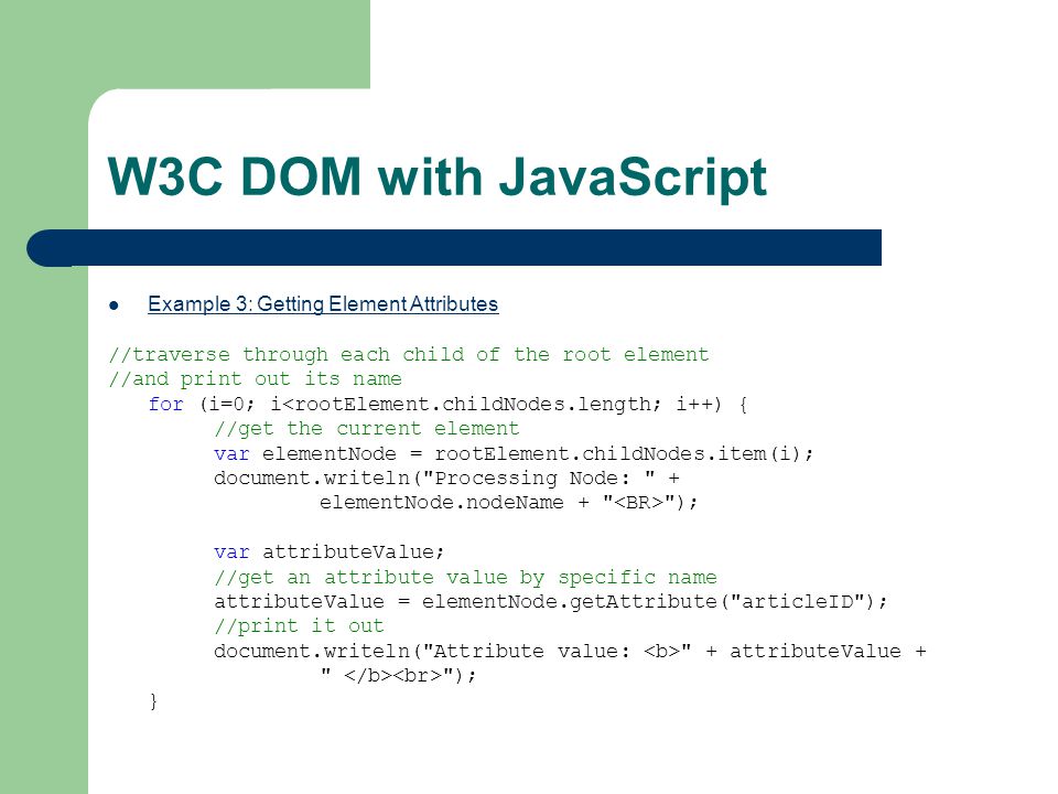 W3C DOM with JavaScript Example 3: Getting Element Attributes //traverse through each child of the root element //and print out its name for (i=0; i<rootElement.childNodes.length; i++) { //get the current element var elementNode = rootElement.childNodes.item(i); document.writeln( Processing Node: + elementNode.nodeName + ); var attributeValue; //get an attribute value by specific name attributeValue = elementNode.getAttribute( articleID ); //print it out document.writeln( Attribute value: + attributeValue + ); }