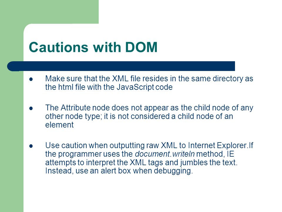 Cautions with DOM Make sure that the XML file resides in the same directory as the html file with the JavaScript code The Attribute node does not appear as the child node of any other node type; it is not considered a child node of an element Use caution when outputting raw XML to Internet Explorer.If the programmer uses the document.writeln method, IE attempts to interpret the XML tags and jumbles the text.