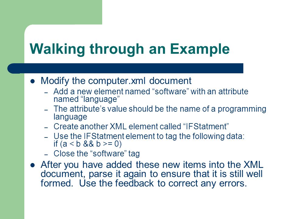 Walking through an Example Modify the computer.xml document – Add a new element named software with an attribute named language – The attribute’s value should be the name of a programming language – Create another XML element called IFStatment – Use the IFStatment element to tag the following data: if (a = 0) – Close the software tag After you have added these new items into the XML document, parse it again to ensure that it is still well formed.
