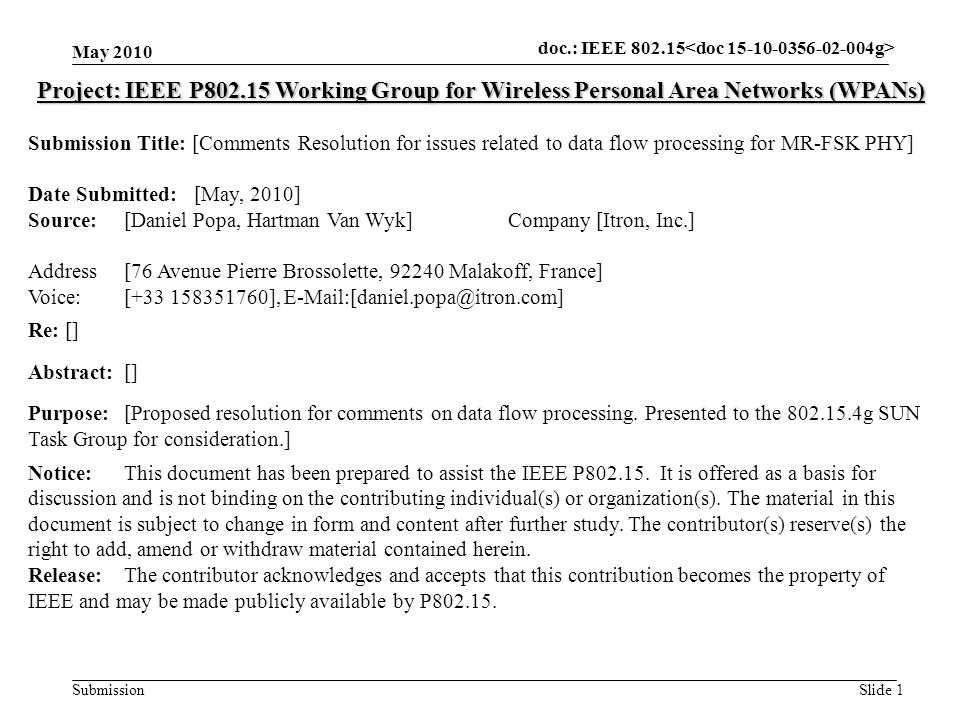 doc.: IEEE Submission May 2010 Slide 1 Project: IEEE P Working Group for Wireless Personal Area Networks (WPANs) Submission Title: [Comments Resolution for issues related to data flow processing for MR-FSK PHY] Date Submitted: [May, 2010] Source: [Daniel Popa, Hartman Van Wyk] Company [Itron, Inc.] Address [76 Avenue Pierre Brossolette, Malakoff, France] Voice:[ ], Re: [] Abstract:[] Purpose:[Proposed resolution for comments on data flow processing.