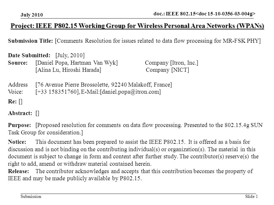 doc.: IEEE Submission July 2010 Slide 1 Project: IEEE P Working Group for Wireless Personal Area Networks (WPANs) Submission Title: [Comments Resolution for issues related to data flow processing for MR-FSK PHY] Date Submitted: [July, 2010] Source: [Daniel Popa, Hartman Van Wyk] Company [Itron, Inc.] [Alina Lu, Hiroshi Harada] Company [NICT] Address [76 Avenue Pierre Brossolette, Malakoff, France] Voice:[ ], Re: [] Abstract:[] Purpose:[Proposed resolution for comments on data flow processing.