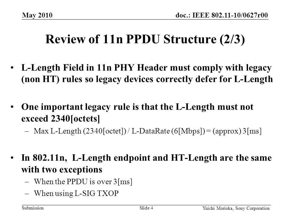 doc.: IEEE /0627r00 Submission Yuichi Morioka, Sony Corporation L-Length Field in 11n PHY Header must comply with legacy (non HT) rules so legacy devices correctly defer for L-Length One important legacy rule is that the L-Length must not exceed 2340[octets] –Max L-Length (2340[octet]) / L-DataRate (6[Mbps]) = (approx) 3[ms] In n, L-Length endpoint and HT-Length are the same with two exceptions –When the PPDU is over 3[ms] –When using L-SIG TXOP Review of 11n PPDU Structure (2/3) May 2010 Slide 4