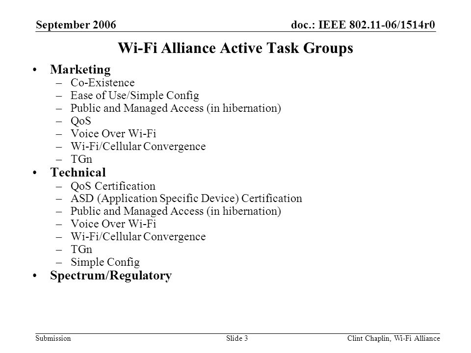 doc.: IEEE /1514r0 Submission September 2006 Clint Chaplin, Wi-Fi AllianceSlide 3 Wi-Fi Alliance Active Task Groups Marketing –Co-Existence –Ease of Use/Simple Config –Public and Managed Access (in hibernation) –QoS –Voice Over Wi-Fi –Wi-Fi/Cellular Convergence –TGn Technical –QoS Certification –ASD (Application Specific Device) Certification –Public and Managed Access (in hibernation) –Voice Over Wi-Fi –Wi-Fi/Cellular Convergence –TGn –Simple Config Spectrum/Regulatory