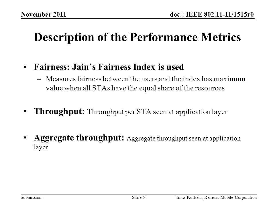 doc.: IEEE /1515r0 Submission Description of the Performance Metrics Fairness: Jain’s Fairness Index is used –Measures fairness between the users and the index has maximum value when all STAs have the equal share of the resources Throughput: Throughput per STA seen at application layer Aggregate throughput: Aggregate throughput seen at application layer November 2011 Slide 5Timo Koskela, Renesas Mobile Corporation