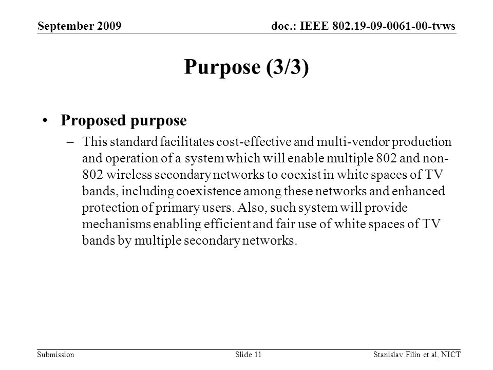 doc.: IEEE tvws Submission September 2009 Stanislav Filin et al, NICTSlide 11 Purpose (3/3) Proposed purpose –This standard facilitates cost-effective and multi-vendor production and operation of a system which will enable multiple 802 and non- 802 wireless secondary networks to coexist in white spaces of TV bands, including coexistence among these networks and enhanced protection of primary users.