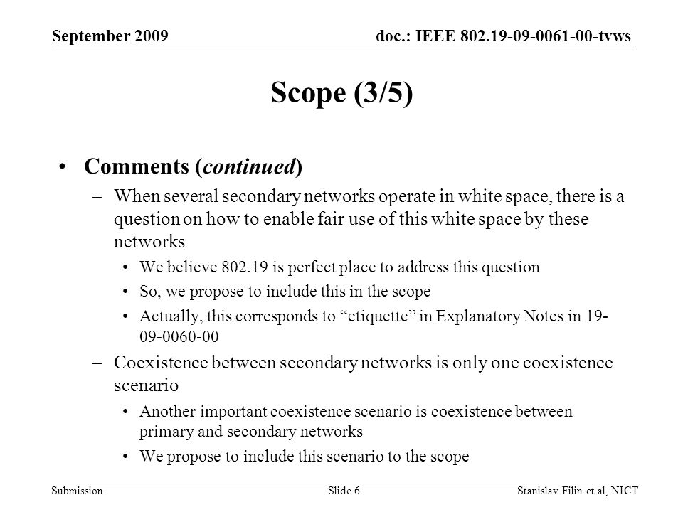 doc.: IEEE tvws Submission September 2009 Stanislav Filin et al, NICTSlide 6 Scope (3/5) Comments (continued) –When several secondary networks operate in white space, there is a question on how to enable fair use of this white space by these networks We believe is perfect place to address this question So, we propose to include this in the scope Actually, this corresponds to etiquette in Explanatory Notes in –Coexistence between secondary networks is only one coexistence scenario Another important coexistence scenario is coexistence between primary and secondary networks We propose to include this scenario to the scope