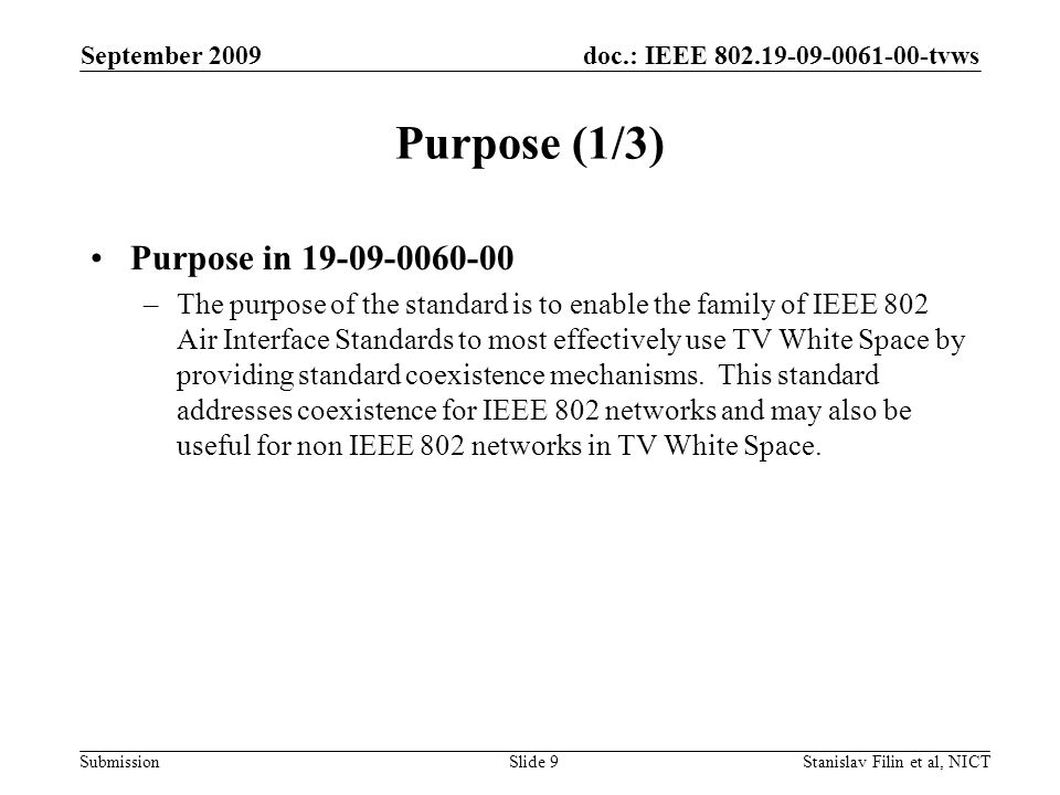 doc.: IEEE tvws Submission September 2009 Stanislav Filin et al, NICTSlide 9 Purpose (1/3) Purpose in –The purpose of the standard is to enable the family of IEEE 802 Air Interface Standards to most effectively use TV White Space by providing standard coexistence mechanisms.