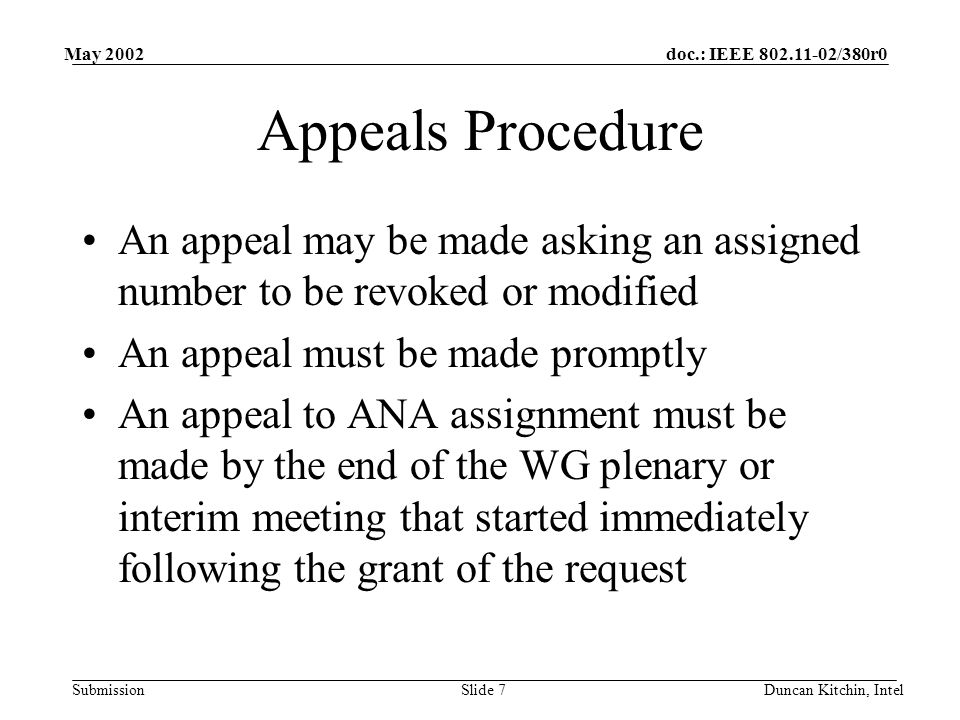 doc.: IEEE /380r0 Submission May 2002 Duncan Kitchin, IntelSlide 7 Appeals Procedure An appeal may be made asking an assigned number to be revoked or modified An appeal must be made promptly An appeal to ANA assignment must be made by the end of the WG plenary or interim meeting that started immediately following the grant of the request