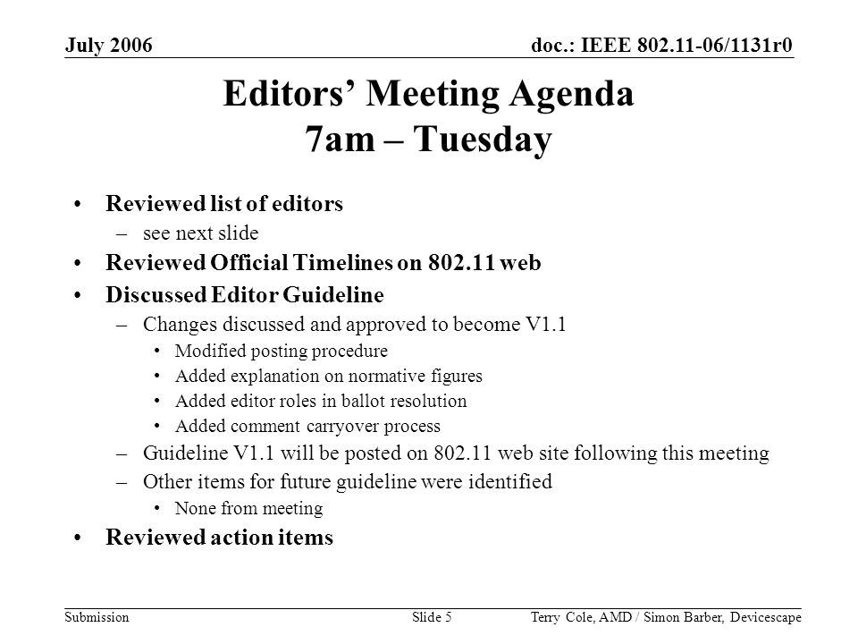 doc.: IEEE /1131r0 Submission July 2006 Terry Cole, AMD / Simon Barber, DevicescapeSlide 5 Editors’ Meeting Agenda 7am – Tuesday Reviewed list of editors –see next slide Reviewed Official Timelines on web Discussed Editor Guideline –Changes discussed and approved to become V1.1 Modified posting procedure Added explanation on normative figures Added editor roles in ballot resolution Added comment carryover process –Guideline V1.1 will be posted on web site following this meeting –Other items for future guideline were identified None from meeting Reviewed action items